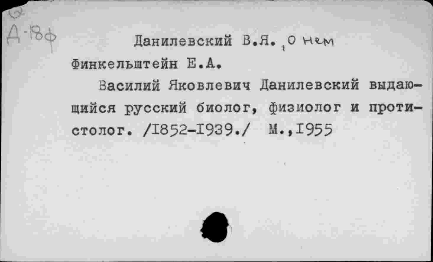 ﻿Данилевский В.Я.,0 н^м Финкельштейн Е.А.
Василий Яковлевич Данилевский выдающийся русский биолог, физиолог и проти— столог. /1852-1939./ М.,1955